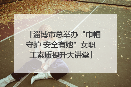 淄博市总举办“巾帼守护 安全有她”女职工素质提升大讲堂